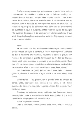 Pra fazer, primeiro você tem que conseguir uma manteiga purinha,
com atestado de castidade e tudo. Aí põe na frigideira em fogo alto
até ela derreter, baixando então o fogo. Uma espuminha começa a se
formar na superfície, você vai retirando com a escumadeira, sem se
importar com os resíduos do leite que vão descer lã pro fundo. De
repente o líquido pára de borbulhar e fica com cara de óleo clarinho
do qual toda a água já evaporou, então você tira rápido do fogo pra
não queimar. Os resíduos lá do fundo devem estar douradinhos, já que
você ficou de olho neles pra não deixar queimar. Coe, guarde em vidro
e use nos seus quitutes.
Limão
Taí uma coisa que não deve faltar na sua refeição. Tempere com
ele as saladas, as algas, à bardana, o feijão; mesmo pouco, use todos
os dias. É riquíssimo em vitaminas, neutraliza a acidez e previne um
montão de carências. E pronto, terminaram os 21 dias de limpeza,
agora você pode começar a procurar o seu equilíbrio normal. Claro
que não vai cair de boca numa feijoada, olhe o senso de medida! Que
tal aproveitar a faxina pra conservar o organismo em bom estado?
Pra sobreviver, a gente precisa de: carboidratos, proteínas,
gorduras, minerais e vitaminas. E água, claro, e sol, terra, noite, essas
coisas.
Carboidratos, ou glicídios, são a grande fonte de energia do
corpo. Estão, sobretudo, nos cereais e nas raízes, e em menor
quantidade nos outros vegetais, verduras e frutas. Em excesso, viram
gordura e muco.
Proteínas, ou protídeos, são as moléculas que formam a trama
estrutural do corpo e se constituem de23 aminoácidos, 8 dos quais
devem estar sempre presentes na alimentação.
Fontes de proteína animal:
Leite e derivados, carnes, peixes, aves, ovos, ovas — inclusive
caviar.
 