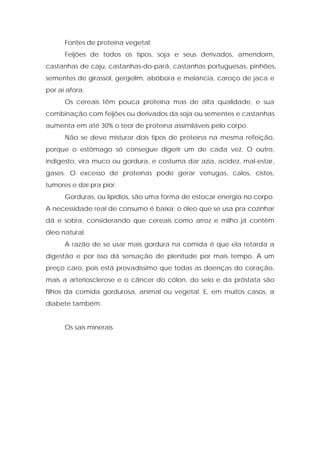 Fontes de proteína vegetal:
Feijões de todos os tipos, soja e seus derivados, amendoim,
castanhas de caju, castanhas-do-pará, castanhas portuguesas, pinhões,
sementes de girassol, gergelim, abóbora e melancia, caroço de jaca e
por aí afora.
Os cereais têm pouca proteína mas de alta qualidade, e sua
combinação com feijões ou derivados da soja ou sementes e castanhas
aumenta em até 30% o teor de proteína assimiláveis pelo corpo.
Não se deve misturar dois tipos de proteína na mesma refeição,
porque o estômago só consegue digerir um de cada vez. O outro,
indigesto, vira muco ou gordura, e costuma dar azia, acidez, mal-estar,
gases. O excesso de proteínas pode gerar verrugas, calos, cistos,
tumores e daí pra pior.
Gorduras, ou lipídios, são uma forma de estocar energia no corpo.
A necessidade real de consumo é baixa; o óleo que se usa pra cozinhar
dá e sobra, considerando que cereais como arroz e milho já contêm
óleo natural.
A razão de se usar mais gordura na comida é que ela retarda a
digestão e por isso dá sensação de plenitude por mais tempo. A um
preço caro, pois está provadíssimo que todas as doenças do coração,
mais a arteriosclerose e o câncer do cólon, do seio e da próstata são
filhos da comida gordurosa, animal ou vegetal. E, em muitos casos, a
diabete também.
Os sais minerais
 