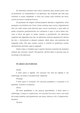 As vitaminas também são micro nutrientes que atuam junto com
as proteínas, os carboidratos e as gorduras. Na verdade são elas que
mantêm a nossa vitalidade, e vêm nas coisas mais vivinhas da terra,
como as frutas e verduras frescas.
Os produtos de origem animal poluem demais o organismo. Uma
pesquisa recentíssima da Corre Cotia mostrou que cocos vegetarianos
têm um odor muito mais discreto que cocos carnívoros, o que aliás se
pode constatar perfeitamente ao comparar o que a vaca deixa sair,
com a titica do gato. A razão: toxinas e putrefação. Os alimentos
vegetais são digeridos por nós, os alimentos animais apodrecem dentro
de nós — fermentam e deixam resíduos. Além disso, são proteínas de
segunda mão. Por que vamos comer o animal se podemos comer
diretamente da fonte, que é vegetal?
Outra coisa: o máximo que a gente deveria consumir de proteína
animal, por semana, seriam 750 gramas. Acima disso é excesso que se
acumula e faz doenças.
Os sabores são medicinais
Ácido
É bom para o fígado. Em excesso faz mal ao fígado e ao
estômago, ao baço e ao pâncreas. Expande.
Amargo
É bom para o coração. Em excesso prejudica o coração e os
pulmões. Contrai e é laxativo.
Doce,
De boa qualidade e em pouca quantidade, é bom para o
estômago, o baço e o pâncreas; em excesso faz mal a eles e ao resto
do corpo todinho, principalmente aos ossos, dentes e rins. É dispersante.
Acalma.
Picante
 