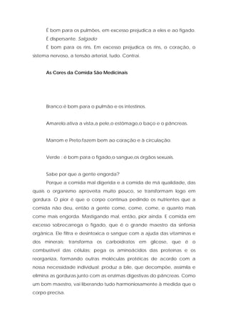 É bom para os pulmões, em excesso prejudica a eles e ao fígado.
É dispersante. Salgado
É bom para os rins. Em excesso prejudica os rins, o coração, o
sistema nervoso, a tensão arterial, tudo. Contrai.
As Cores da Comida São Medicinais
Branco:é bom para o pulmão e os intestinos.
Amarelo:ativa a vista,a pele,o estômago,o baço e o pâncreas.
Marrom e Preto:fazem bem ao coração e à circulação.
Verde : é bom para o fígado,o sangue,os órgãos sexuais.
Sabe por que a gente engorda?
Porque a comida mal digerida e a comida de má qualidade, das
quais o organismo aproveita muito pouco, se transformam logo em
gordura. O pior é que o corpo continua pedindo os nutrientes que a
comida não deu, então a gente come, come, come, e quanto mais
come mais engorda. Mastigando mal, então, pior ainda. E comida em
excesso sobrecarrega o fígado, que é o grande maestro da sinfonia
orgânica. Ele filtra e desintoxica o sangue com a ajuda das vitaminas e
dos minerais; transforma os carboidratos em glicose, que é o
combustível das células; pega os aminoácidos das proteínas e os
reorganiza, formando outras moléculas protéicas de acordo com a
nossa necessidade individual; produz a bile, que decompõe, assimila e
elimina as gorduras junto com as enzimas digestivas do pâncreas. Como
um bom maestro, vai liberando tudo harmoniosamente à medida que o
corpo precisa.
 