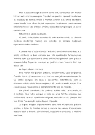 Mas é possível reagir a isso em outro tom, construindo um mundo
interno forte e bem protegido. E também é possível aprender a eliminar
os excessos de toxinas físicas e mentais através das cinco atividades
essenciais da vida: alimentação, respiração, movimento, pensamento e
relacionamento. São práticas simples, baseadas num princípio só, que é
o entra-e-sai.
Olho vivo: a saída é a saúde.
Quando uma pessoa está doente e o tratamento não dá certo os
médicos modernos mudam de remédio; os antigos mudavam
rapidamente de cozinheiro.
Comida não é tudo na vida, mas influi diretamente no resto. E a
gente conhece a boa comida por três qualidades fundamentais.
Primeira: tem que ser nutritiva, cheia de microorganismos bons para as
nossas células. Segunda: tem que ser gostosa, claro. Terceira: tem que
deixar sair.
Aí é que o burro empaca.
Pelo menos nas grandes cidades, o nutritivo deu lugar ao prático.
Comida fresca, por exemplo, virou frescura: congelar é que é o quente.
Ou então comprar em latas e pacotinhos instantâneos, com as
vitaminas adicionais incluídas no preço. Ou, melhor ainda, comer fora.
Fora de casa, fora do sério e completamente fora de medida.
Ah, pai! O pão branco da padaria, aquele nosso de todo dia, só
é gostoso. Não nutre, porque é feito de uma farinha refinada que
perdeu 80% de suas qualidades originais, nem deixa sair, porque não
tem fibras. Pior: prende os intestinos e engorda.
Já o pão integral, aquele mesmo que Jesus multiplicava para os
gentios, e feito da farinha grossa e escura dos grãos simplesmente
descascados e moídos; por isso nutre, é gostoso e ainda faz o intestino
funcionar.
 
