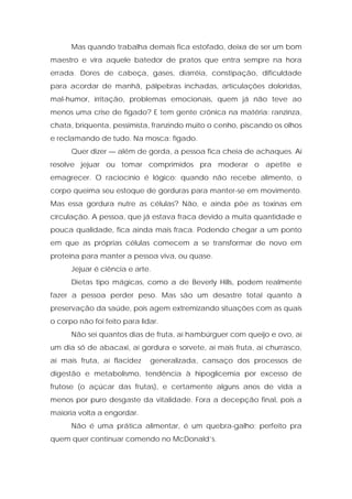 Mas quando trabalha demais fica estofado, deixa de ser um bom
maestro e vira aquele batedor de pratos que entra sempre na hora
errada. Dores de cabeça, gases, diarréia, constipação, dificuldade
para acordar de manhã, pálpebras inchadas, articulações doloridas,
mal-humor, irritação, problemas emocionais, quem já não teve ao
menos uma crise de fígado? E tem gente crônica na matéria: ranzinza,
chata, briquenta, pessimista, franzindo muito o cenho, piscando os olhos
e reclamando de tudo. Na mosca: fígado.
Quer dizer — além de gorda, a pessoa fica cheia de achaques. Aí
resolve jejuar ou tomar comprimidos pra moderar o apetite e
emagrecer. O raciocínio é lógico: quando não recebe alimento, o
corpo queima seu estoque de gorduras para manter-se em movimento.
Mas essa gordura nutre as células? Não, e ainda põe as toxinas em
circulação. A pessoa, que já estava fraca devido a muita quantidade e
pouca qualidade, fica ainda mais fraca. Podendo chegar a um ponto
em que as próprias células comecem a se transformar de novo em
proteína para manter a pessoa viva, ou quase.
Jejuar é ciência e arte.
Dietas tipo mágicas, como a de Beverly Hills, podem realmente
fazer a pessoa perder peso. Mas são um desastre total quanto à
preservação da saúde, pois agem extremizando situações com as quais
o corpo não foi feito para lidar.
Não sei quantos dias de fruta, aí hambúrguer com queijo e ovo, aí
um dia só de abacaxi, aí gordura e sorvete, aí mais fruta, aí churrasco,
aí mais fruta, aí flacidez generalizada, cansaço dos processos de
digestão e metabolismo, tendência à hipoglicemia por excesso de
frutose (o açúcar das frutas), e certamente alguns anos de vida a
menos por puro desgaste da vitalidade. Fora a decepção final, pois a
maioria volta a engordar.
Não é uma prática alimentar, é um quebra-galho; perfeito pra
quem quer continuar comendo no McDonald’s.
 
