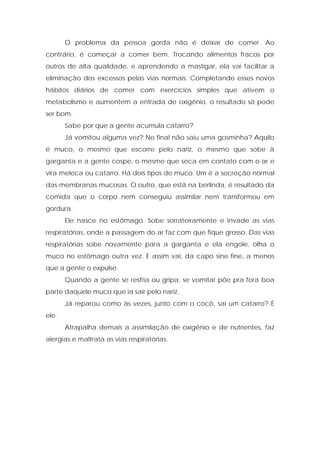 O problema da pessoa gorda não é deixar de comer. Ao
contrário, é começar a comer bem. Trocando alimentos fracos por
outros de alta qualidade, e aprendendo a mastigar, ela vai facilitar a
eliminação dos excessos pelas vias normais. Completando esses novos
hábitos diários de comer com exercícios simples que ativem o
metabolismo e aumentem a entrada de oxigênio, o resultado só pode
ser bom.
Sabe por que a gente acumula catarro?
Já vomitou alguma vez? No final não saiu uma gosminha? Aquilo
é muco, o mesmo que escorre pelo nariz, o mesmo que sobe à
garganta e a gente cospe, o mesmo que seca em contato com o ar e
vira meleca ou catarro. Há dois tipos de muco. Um é a secreção normal
das membranas mucosas. O outro, que está na berlinda, é resultado da
comida que o corpo nem conseguiu assimilar nem transformou em
gordura.
Ele nasce no estômago. Sobe sorrateiramente e invade as vias
respiratórias, onde a passagem do ar faz com que fique grosso. Das vias
respiratórias sobe novamente para a garganta e ela engole, olha o
muco no estômago outra vez. E assim vai, da capo sine fine, a menos
que a gente o expulse.
Quando a gente se resfria ou gripa, se vomitar põe pra fora boa
parte daquele muco que ia sair pelo nariz.
Já reparou como às vezes, junto com o cocô, sai um catarro? É
ele.
Atrapalha demais a assimilação de oxigênio e de nutrientes, faz
alergias e maltrata as vias respiratórias.
 