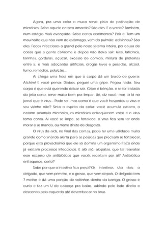 Agora, pra uma coisa o muco serve: pista de patinação de
micróbios. Sabe aquele catarro amarelo? São eles. E o verde? Também,
num estágio mais avançado. Sabe certos corrimentos? Pois é. Tem um
mau hálito que não vem do estômago, vem do pulmão: adivinhou? São
eles. Focos infecciosos a granel pelo nosso sistema inteiro, por causa de
coisas que a gente consome e depois não deixa sair: leite, laticínios,
farinhas, gorduras, açúcar, excesso de comida, mistura de proteínas
entre si, e mais adoçantes artificiais, drogas leves e pesadas, álcool,
fumo, remédios, poluição...
Aí chega uma hora em que o corpo dá um brado de guerra:
Atchim! E você pensa: Diabos, peguei uma gripe. Pegou nada. Seu
corpo é que está querendo deixar sair. Gripe é bênção, e se for tratada
do jeito certo, serve muito bem pra limpar. Ué, diz você, mas tá lá no
jornal que é vírus... Pode ser, mas como é que você hospedou o vírus e
seu vizinho não? Sinta o espírito da coisa: você acumula catarro, o
catarro acumula micróbios, os micróbios enfraquecem você e o vírus
toma conta. Aí você se limpa, se fortalece, o vírus fica sem ter onde
morar e se manda, ou morre direto de desgosto.
O vírus da aids, no final das contas, pode ter uma utilidade muito
grande como sinal de alerta para as pessoas que precisam se fortalecer,
porque está provadíssimo que ele só domina um organismo fraco onde
já existam processos infecciosos. E alô alô, alopatas, que tal reavaliar
esse excesso de antibióticos que vocês receitam por aí? Antibiótico
enfraquece, certo?
Sabe por que o intestino fica preso? Os intestinos são dois: o
delgado, que vem primeiro, e o grosso, que vem depois. O delgado tem
7 metros e dá uma porção de voltinhas dentro da barriga. O grosso é
curto e faz um U de cabeça pra baixo, subindo pelo lado direito e
descendo pelo esquerdo até desembocar no ânus.
 