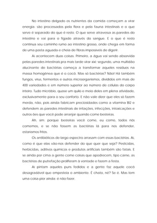 No intestino delgado os nutrientes da comida começam a virar
energia: são processados pela flora e pela fauna intestinais e o que
serve é separado do que é resto. O que serve atravessa as paredes do
intestino e vai para o fígado através do sangue. E o que é resto
continua seu caminho rumo ao intestino grosso, onde chega em forma
de uma pasta aguada e cheia de fibras impossíveis de digerir.
Aí acontecem duas coisas. Primeiro, a água vai sendo absorvida
pelas paredes intestinais pra mais tarde virar xixi; segundo, uma multidão
alucinante de bactérias começa a transformar aqueles resíduos na
massa homogênea que é o cocô. Mas só bactérias? Não! Há também
fungos, vírus, fermentos e outros microorganismos, divididos em mais de
400 variedades e em número superior ao número de células do corpo
inteiro. Tudo micróbio, quase um quilo e meio deles em plena atividade,
exclusivamente para o seu conforto. E não vale dizer que eles só fazem
merda, não, pois ainda fabricam preciosidades como a vitamina BI2 e
defendem as paredes intestinais de irritações, infecções, intoxicações e
outros ões que você pode arranjar quando come besteiras.
Ah, sim: porque besteiras você come, eu como, todos nós
comemos, e se não fossem as bactérias lá para nos defender,
estaríamos fritos.
Os antibióticos de largo espectro arrasam com essas bactérias. Aí,
como é que elas vão-nos defender do que quer que seja? Pesticidas,
herbicidas, aditivos químicos e produtos artificiais também são fatais. E
se ainda por cima a gente come coisas que apodrecem, tipo carne, as
bactérias de putrefação proliferam à vontade e fazem a festa.
Aí pintam aqueles puns fedidos e a gente faz aquele cocô
desagradável que empesteia o ambiente. É chato, né? Se é. Mas tem
uma coisa pior ainda: é não fazer.
 