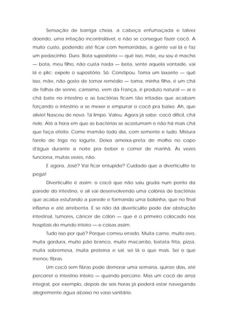 Sensação de barriga cheia, a cabeça enfumaçada e talvez
doendo, uma irritação incontrolável, e não se consegue fazer cocô. A
muito custo, podendo até ficar com hemorróidas, a gente vai lá e faz
um pedacinho. Duro. Bota supositório — quê isso, mãe, eu sou é macho
— bota, meu filho, não custa nada — bota, sente aquela vontade, vai
lá e plic: expele o supositório. Só. Constipou. Toma um laxante — quê
isso, mãe, não gosto de tomar remédio — toma, minha filha, é um chá
de folhas de senne, caríssimo, vem da França, é produto natural — aí o
chá bate no intestino e as bactérias ficam tão irritadas que acabam
forçando o intestino a se mexer e empurrar o cocô pra baixo. Ah, que
alívio! Nasceu de novo. Tá limpo. Valeu. Agora já sabe: cocô difícil, chá
nele. Até a hora em que as bactérias se acostumam e não há mais chá
que faça efeito. Come mamão todo dia, com semente e tudo. Mistura
farelo de trigo no iogurte. Deixa ameixa-preta de molho no copo
d'água durante a noite pra beber e comer de manhã. Às vezes
funciona, muitas vezes, não.
E agora, José? Vai ficar entupido? Cuidado que a diverticulite te
pega!
Diverticulite é assim: o cocô que não saiu gruda num ponto da
parede do intestino, e ali vai desenvolvendo uma colônia de bactérias
que acaba estufando a parede e formando uma bolsinha, que no final
inflama e até arrebenta. E se não dá diverticulite pode dar obstrução
intestinal, tumores, câncer de cólon — que é o primeiro colocado nos
hospitais do mundo inteiro — e coisas assim.
Tudo isso por quê? Porque comeu errado. Muita carne, muito ovo,
muita gordura, muito pão branco, muito macarrão, batata frita, pizza,
muita sobremesa, muita proteína e sal, sei lá o que mais. Sei o que
menos: fibras.
Um cocô sem fibras pode demorar uma semana, quinze dias, até
percorrer o intestino inteiro — quando percorre. Mas um cocô de arroz
integral, por exemplo, depois de seis horas já poderá estar navegando
alegremente água abaixo no vaso sanitário.
 