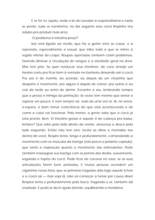 E se for no Japão, onde a lei de Lavoisier é respeitadíssima e nada
se perde, tudo se transforma, no dia seguinte esse cocô limpinho vira
adubo pra produzir mais arroz.
O problema é intestino preso?
Isso está ligado ao medo, que faz a gente reter as coisas, e à
repressão, especialmente a sexual, que inibe tudo o que se refere à
região inferior do corpo. Roupas apertadas também criam problemas,
fazendo diminuir a circulação do sangue e a atividade geral na área.
Mas tem jeito. Se quer reeducar seus intestinos, de cara arranje um
horário certo pra ficar bem à vontade no banheiro deixando sair o cocô.
Pra uns é de manhã, ao acordar, ou depois de um chazinho que
desperte o movimento; pra alguns é depois de comer, pra outros é ao
cair da tarde ou antes de dormir. Encontre o seu, lembrando sempre
que a pressa é inimiga da perfeição: às vezes tem mesmo que sentar e
esperar um pouco. E nem sempre sai tudo de uma vez só. Aí, no senta-
e-espera, é bom tomar consciência do que está acontecendo e de
como a coisa vai funcionar. Pelo menos, a gente sabe que o cocô já
está pronto. Bem. O intestino grosso é aquele U de cabeça pra baixo,
lembra? Que sobe pelo lado direito do ventre, atravessa e desce pelo
lado esquerdo. Então não tem erro: feche os olhos e mentalize isso
dentro de você. Respire lenta, longa e profundamente, comandando o
movimento com os músculos da barriga (não perca o próximo capítulo),
que tanto a respiração quanto o movimento são estimulantes. Pode
também massagear sua barriga com as pontas dos dedos, suavemente,
seguindo o trajeto do cocô. Pode ficar de cócoras no vaso, se as suas
articulações forem bem azeitadas. E muitas pessoas acendem um
cigarrinho nessa hora, que as primeiras tragadas dão logo aquele tchan
e o cocô sai — mas veja lá, não vá começar a fumar por causa disso!
Respirar lenta e profundamente pela boca, tragando o ar, também dá
resultado. E praticar do-in ajuda demais, equilibrando o meridiano.
 