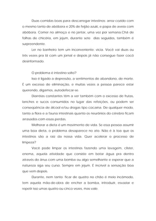 Duas comidas boas para descarregar intestinos: arroz cozido com
o mesmo tanto de abóbora e 20% de feijão azuki, e papa de aveia com
abóbora. Comer no almoço e no jantar, uma vez por semana.Chá de
folhas de chicória, em jejum, durante sete dias seguidos, também é
surpreendente.
Ler no banheiro tem um inconveniente: vicia. Você vai duas ou
três vezes pra lá com um jornal e depois já não consegue fazer cocô
desinformado.
O problema é intestino solto?
Isso é ligado a depressão, a sentimentos de abandono, de morte.
É um excesso de eliminação, e muitas vezes a pessoa parece estar
querendo, digamos, autodefecar-se.
Diarréias constantes têm a ver também com o excesso de frutas,
lanches e sucos consumidos no lugar das refeições, ou podem ser
conseqüência de álcool e/ou drogas tipo cocaína. De qualquer modo,
tanto a flora e a fauna intestinais quanto os neurônios do cérebro ficam
arrasados com essas perdas.
Melhorar a dieta é um movimento de vida. Se essa pessoa assumir
uma boa dieta, o problema desaparece no ato. Não é à toa que os
intestinos são a raiz da nossa vida. Quer acelerar o processo de
limpeza?
Você pode limpar os intestinos fazendo uma lavagem, clister,
enema, aquela atividade que consiste em botar água pra dentro
através do ânus com uma bomba ou algo semelhante e esperar que a
natureza siga seu curso. Sempre em jejum. É incrível a sensação boa
que vem depois.
Durante, nem tanto: ficar de quatro no chão é meio incômodo,
tem aquela mão-de-obra de encher a bomba, introduzir, esvaziar e
repetir isso umas quatro ou cinco vezes, mas vale.
 