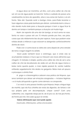 A água deve ser morninha, um litro, com uma colher de chá de
sal; em vez de água pode ser banchá. Tenha o cuidado de passar uma
vaselinazinha no bico do aparelho, ative o seu senso de humor e vá em
frente. Não dói. Quando sentir a barriga cheia, pare.Pode levantar e
fazer algumas coisas pelo banheiro pra distrair, contraindo bem o ânus e
não dando muita bola para a situação porque é bom a água ficar lá
dentro um tempo e também porque a situação vai mudar logo.
Assim: de repente dá uma dor de barriga, aí você senta no vaso.
Senta no vaso e passa até uns 15 minutos pondo pra fora, aos jatos,
coisas que são nitidamente lixo da pior espécie, fezes que podiam estar
retidas desde a infância e que estavam se abrigando confortavelmente
dentro de você.
Pode crer: é como lavar os vidros do carro depois de uma estrada
de terra e seguir viagem no asfalto.
Você pode também lavar o estômago, que é onde vão se
acumulando resíduos e muco que se misturam aos novos alimentos que
chegam. O método é simples: ponha uma colher de chá de sal e uma
colher de chá de bicarbonato de sódio em um litro de água morna e
beba tanto quanto puder, o mais rápido possível Aí, vomite tudinho
enfiando seguidamente três dedos na garganta. Beba mais um pouco
e provoque o vômito final.
A yoga e a bioenergética adoram essa prática de limpeza, que
serve também pra deixar sair emoções estagnadas — inclusive lágrimas
—e é muito útil quando a gente come demais e se arrepende.
E se você é uma pessoa fanática por limpeza, limpe a língua logo
de manhã, que ela fica cheinha de restos da digestão, de tártaro e de
sua própria pele em decomposição. Limpar como? Com uma
colherinha, ora, raspando daqui pra lá, de lá pra cá, de trás pra frente,
de frente pra trás. Dá cada ug que só vendo.
Outras eliminações que você pode ajudar.
Furúnculos, inflamações, unhas encravadas :
 