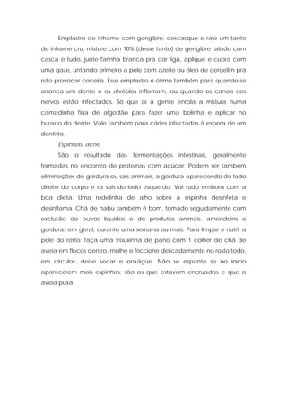 Emplastro de inhame com gengibre: descasque e rale um tanto
de inhame cru, misture com 10% (desse tanto) de gengibre ralado com
casca e tudo, junte farinha branca pra dar liga, aplique e cubra com
uma gaze, untando primeiro a pele com azeite ou óleo de gergelim pra
não provocar coceira. Esse emplastro é ótimo também para quando se
arranca um dente e os alvéolos inflamam, ou quando os canais dos
nervos estão infectados. Só que aí a gente enrola a mistura numa
camadinha fina de algodão para fazer uma bolinha e aplicar no
buraco do dente. Vale também para cáries infectadas à espera de um
dentista.
Espinhas, acne
São o resultado das fermentações intestinais, geralmente
formadas no encontro de proteínas com açúcar. Podem ser também
eliminações de gordura ou sais animais, a gordura aparecendo do lado
direito do corpo e os sais do lado esquerdo. Vai tudo embora com a
boa dieta. Uma rodelinha de alho sobre a espinha desinfeta e
desinflama. Chá de habu também é bom, tomado seguidamente com
exclusão de outros líquidos e de produtos animais, amendoins e
gorduras em geral, durante uma semana ou mais. Para limpar e nutrir a
pele do rosto: faça uma trouxinha de pano com 1 colher de chá de
aveia em flocos dentro, molhe e friccione delicadamente no rosto todo,
em círculos; deixe secar e enxágüe. Não se espante se no início
aparecerem mais espinhas; são as que estavam encruadas e que a
aveia puxa.
 