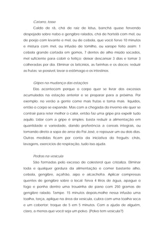 Catarro, tosse
Caldo de rã, chá de raiz de lótus, banchá quase fervendo
despejado sobre nabo e gengibre ralados, chá de hortelã com mel, ou
de poejo com levante e mel, ou de cebola, que você ferve 10 minutos
e mistura com mel, ou infusão de tomilho, ou xarope feito assim: 1
cebola grande cortada em gomos, 7 dentes de alho miúdo socados,
mel suficiente para cobrir o feitiço; deixar descansar 3 dias e tomar 3
colheradas por dia. Eliminar os laticínios, as farinhas e os doces; reduzir
as frutas; se possível, lavar o estômago e os intestinos.
Gripes na mudança das estações
Elas acontecem porque o corpo quer se livrar dos excessos
acumulados na estação anterior e se preparar para a próxima. Por
exemplo: no verão a gente come mais frutas e toma mais líquidos,
então o corpo se expande. Mas com a chegada do inverno ele quer se
contrair para reter melhor o calor, então faz uma gripe pra expelir tudo
aquilo. Lidar com a gripe é simples: basta reduzir a alimentação em
quantidade e variedade, dando preferência a cereais integrais, ou
tomando direto a sopa de arroz do Pai José, e repousar um ou dois dias.
Outras medidas ficam por conta da iniciativa do freguês: chás,
lavagens, exercícios de respiração, tudo isso ajuda.
Pedras na vesícula
São formadas pelo excesso de colesterol que cristaliza. Eliminar
toda e qualquer gordura da alimentação e comer bastante alho,
cebola, gengibre, açafrão, aipo e alcachofra. Aplicar compressas
quentes de gengibre sobre o local: ferva 4 litros de água, apague o
fogo e ponha dentro uma trouxinha de pano com 250 gramas de
gengibre ralado. Tampe. 15 minutos depois,molhe nessa infusão uma
toalha, torça, aplique na área da vesícula, cubra com uma toalha seca
e um cobertor; troque de 5 em 5 minutos. Com a ajuda de alguém,
claro, a menos que você seja um polvo. (Polvo tem vesícula?)
 