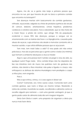 Agora, me diz, se a gente não beija a primeira pessoa que
encontra na rua, por que haveria de pôr na boca a primeira comida
que encontra no botequim?
Seis doenças mortais vêm basicamente da comida gordurosa,
refinada, açucarada, salgada ou cheia de produtos químicos do século
20: câncer, diabete, arteriosclerose, cirrose hepática, problemas
cardíacos e cérebro-vasculares. Fora a obesidade, que se não mata dá
a maior força; a prisão de ventre, que atinge 75% da população
ocidental e causa 95% das doenças, porque o sangue vai se
envenenando com as toxinas das fezes; e a hipoglicemia, causada pelo
abuso de açúcar, cujos sintomas vão desde o mal-estar constante até a
neurose suicida, e que afeta 60%das pessoas que se açucaram.
Tem mais, tem mais! Sabe a aids? O vírus pode até não entrar
pela boca, mas são as porcarias que a gente come e bebe (no mínimo)
que formam o ambiente ideal para o vírus se instalar.
Aqui ó, que uma pessoa bem nutrida vai pegar o vírus da aids, ou
qualquer outro! Pega nada. Uma comida limpa não faz depósitos de
lixo nos intestinos nem de muco nos pulmões nem de gorduras nas
artérias, não destrói a flora intestinal, não polui o fígado e o baço, não
enfraquece as defesas do sistema imunológico nem predispõe o corpo
a infecções, nem engorda.
Pois é.
Mas o que entrou, entrou, e o caso agora é deixar sair.
Como? Comendo, ora. Entre outras coisas. Comendo bem uma
comida gostosa, que nutre e limpa ao mesmo tempo. Mudando a
rotina da comida, investindo na saúde, escolhendo o alimento como se
escolhe alguém pra namorar — com uma grande vantagem, já que a
gente pode variar de alimento todo dia sem magoar ninguém.
Dieta Sem Dieta é assim: uma proposta de organizar a dieta pra
nunca mais fazer dieta.
 