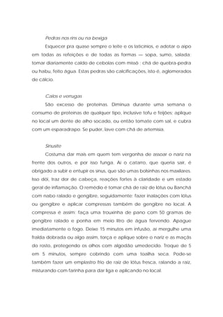 Pedras nos rins ou na bexiga
Esquecer pra quase sempre o leite e os laticínios, e adotar o aipo
em todas as refeições e de todas as formas — sopa, sumo, salada;
tomar diariamente caldo de cebolas com missô ; chá de quebra-pedra
ou habu, feito água. Estas pedras são calcificações, isto é, aglomerados
de cálcio.
Calos e verrugas
São excesso de proteínas. Diminua durante uma semana o
consumo de proteínas de qualquer tipo, inclusive tofu e feijões; aplique
no local um dente de alho socado, ou então tomate com sal, e cubra
com um esparadrapo. Se puder, lave com chá de artemísia.
Sinusite
Costuma dar mais em quem tem vergonha de assoar o nariz na
frente dos outros, e por isso funga. Aí o catarro, que queria sair, é
obrigado a subir e entupir os sínus, que são umas bolsinhas nos maxilares.
Isso dói, traz dor de cabeça, reações fortes à claridade e um estado
geral de inflamação. O remédio é tomar chá de raiz de lótus ou Banchá
com nabo ralado e gengibre, seguidamente; fazer inalações com lótus
ou gengibre e aplicar compressas também de gengibre no local. A
compressa é assim: faça uma trouxinha de pano com 50 gramas de
gengibre ralado e ponha em meio litro de água fervendo. Apague
imediatamente o fogo. Deixe 15 minutos em infusão, aí mergulhe uma
fralda dobrada ou algo assim, torça e aplique sobre o nariz e as maçãs
do rosto, protegendo os olhos com algodão umedecido. Troque de 5
em 5 minutos, sempre cobrindo com uma toalha seca. Pode-se
também fazer um emplastro frio de raiz de lótus fresca, ralando a raiz,
misturando com farinha para dar liga e aplicando no local.
 