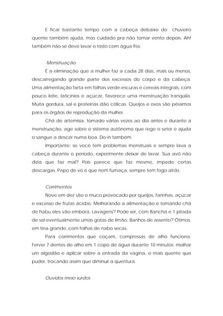 E ficar bastante tempo com a cabeça debaixo do chuveiro
quente também ajuda, mas cuidado pra não tomar vento depois. Ah!
também não se deve lavar o rosto com água fria.
Menstruação
É a eliminação que a mulher faz a cada 28 dias, mais ou menos,
descarregando grande parte dos excessos do corpo e da cabeça.
Uma alimentação farta em folhas verde-escuras e cereais integrais, com
pouco leite, laticínios e açúcar, favorece uma menstruação tranqüila.
Muita gordura, sal e proteínas dão cólicas. Queijos e ovos são péssimos
para os órgãos de reprodução da mulher.
Chá de artemísia, tomado várias vezes ao dia antes e durante a
menstruação, age sobre o sistema autônomo que rege o setor e ajuda
o sangue a descer numa boa. Do-in também.
Importante: se você tem problemas menstruais e sempre lava a
cabeça durante o período, experimente deixar de lavar. Sua avó não
dizia que faz mal? Pois parece que faz mesmo, impede certas
descargas. Papo de vó é que nem fumaça, sempre tem fogo atrás.
Corrimentos
Nove em dez são o muco provocado por queijos, farinhas, açúcar
e excesso de frutas ácidas. Melhorando a alimentação e tomando chá
de habu eles vão embora. Lavagens? Pode ser, com Banchá e 1 pitada
de sal eventualmente umas gotas de limão. Banhos de assento? Ótimos,
em tina grande, com folhas de nabo secas.
Para corrimentos que coçam, compressas de alho funciona.
Ferver 7 dentes de alho em 1 copo de água durante 10 minutos; molhar
um algodão e aplicar sobre a entrada da vagina, o mais quente que
puder, trocando assim que diminuir a quentura.
Ouvidos meio surdos
 