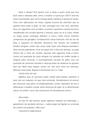 Sabe o lóbulo? Pois aperte com o dedo a parte mole que fica
bem atrás e debaixo dele, entre o maxilar e o pescoço. Dói? É sinal de
muco acumulado, que com o tempo pode calcificar e provocar surdez.
Trate com aplicações de moxa, aquele incenso de artemísia que se
queima bem junto à pele; se não conseguir isso, mas tiver artemísia,
faça um cigarrinho com as folhas, acenda e aproxime a brasa do local,
trabalhando em círculos durante 2 minutos, para ver se a curto, médio
ou longo prazo consegue dissolver o muco. Pode tentar também
compressas de gengibre. Fundamental: tomar bastante chá de raiz de
lótus e esquecer os laticínios. Acontece até mesmo nas melhores
famílias integrais, então não custa nada fazer uma limpeza periódica.
Uma receita polivalente: ficar em jejum até a hora do almoço, ou pelo
menos até o meio da manhã; quando não agüentar mais a fome,
comer um punhado de arroz integral cru deixado de molho desde a
véspera para amaciar, e eventualmente socado no pilão com um
punhado de sementes torradas e descascadas de abóbora ou girassol.
Sem sal. Meia hora depois, tomar um chá bem forte de artemísia.
Almoçar mais tarde. Repetir o tratamento de 3 a 7 dias.
Cheiro forte de suor
Significa que os excessos estão saindo pelo ladrão, portanto é
bom dar um balanço no que está entrando. Desodorantes só servem
pra mascarar essa pista; os antiperspirantes, então, impedem de vez a
eliminação e podem causar sérias doenças de pele. Se a alimentação
estiver em ordem, você não vai precisar de desodorante nunca.
Mau hálito,
Se não for dos dentes, pode significar resíduos no estômago —
geralmente de produtos lácteos — sobrecarga do fígado ou acúmulo
de catarro nos pulmões. Olho vivo!
Colesterol e triglicerídeos
 