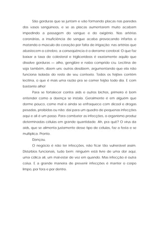 São gorduras que se juntam e vão formando placas nas paredes
dos vasos sangüíneos, e se as placas aumentarem muito acabam
impedindo a passagem do sangue e do oxigênio. Nas artérias
coronárias, a insuficiência de sangue acaba provocando infartos e
matando o músculo do coração por falta de irrigação; nas artérias que
abastecem o cérebro, a conseqüência é o derrame cerebral. O que faz
baixar a taxa de colesterol e triglicerídeos é exatamente aquilo que
dissolve gorduras — alho, gengibre e nabo comprido cru. Lecitina de
soja também, dizem uns; outros desdizem, argumentando que ela não
funciona isolada do resto de seu contexto. Todos os feijões contêm
lecitina, o que é mais uma razão pra se comer feijão todo dia. E com
bastante alho!
Para se fortalecer contra aids e outros bichos, primeiro é bom
entender como a doença se instala. Geralmente é em alguém que
dorme pouco, come mal e ainda se enfraquece com álcool e drogas
pesadas, proibidas ou não; daí para um quadro de pequenas infecções
aqui e ali é um passo. Para combater as infecções, o organismo produz
determinadas células em grande quantidade. Ah, pra quê? O vírus da
aids, que se alimenta justamente desse tipo de células, faz a festa e se
multiplica. Pronto.
Dançou.
O negócio é não ter infecções, não ficar tão vulnerável assim.
Distúrbios funcionais, tudo bem; ninguém está livre de uma dor aqui,
uma cólica ali, um mal-estar de vez em quando. Mas infecção é outra
coisa. E a grande maneira de prevenir infecções é manter o corpo
limpo, por fora e por dentro.
 