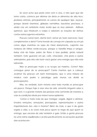 Se você acha que pode estar com o vírus, e não quer que ele
tome conta, comece por eliminar da dieta os alimentos de alto risco:
produtos animais, principalmente as carnes de qualquer tipo; açúcar,
porque destrói vitaminas, glóbulos vermelhos, bactérias preciosas, e
ainda cria um ambiente muito ácido que os vírus adoram; Aditivos
químicos, que intoxicam o corpo e sabotam as reações de defesa
contra outros agentes estranhos.
Procure comer bem, dormir bem, tomar sol, fazer exercícios. Quer
complementar a dieta? Tome levedo de cerveja em cápsulas ou em pó,
coma algas marinhas na sopa de missô diariamente, capriche nas
verduras de folhas verde-escuras, porque a clorofila limpa o sangue,
beba chá de habu; polen de flores é boa pedida, picles natural
também. Evite guaraná em pó, café, chocolate, chá preto e outros
estimulantes, pois eles vão fazer você gastar uma energia que não está
sobrando.
Não se preocupe muito e se ocupe ao máximo. Como? Não
consegue parar de se preocupar? Cante mantras que a cabeça
acalma! Ou procure um bom homeopata, que é uma mistura de
médico com padre e psicólogo; pelo menos vai dividir as
preocupações.
Mas, na verdade, bom mesmo seria todo mundo se preocupar
um pouco. Porque hoje é esse vírus da aids, amanhã ninguém sabe o
que será, e a grande maioria das pessoas está comendo de maneira a
criar as condições ideais pra morrer numa epidemia.
Comer é muito mais do que mastigar, engolir, digerir e eliminar.
Envolve emoções, sensações, percepções, representações e outros
imponderáveis ões, não é mesmo? Além do mais, o que é de gosto
regala a vida, e às vezes mais peca quem se nega do que quem se
entrega, que excesso de zelo também é gula. Então a gente procura
ter uma rotina equilibrada e aceita pacificamente as exceções quando
elas acontecem.
 