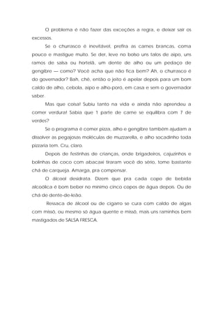 O problema é não fazer das exceções a regra, e deixar sair os
excessos.
Se o churrasco é inevitável, prefira as carnes brancas, coma
pouco e mastigue muito. Se der, leve no bolso uns talos de aipo, uns
ramos de salsa ou hortelã, um dente de alho ou um pedaço de
gengibre — como? Você acha que não fica bem? Ah, o churrasco é
do governador? Bah, chê, então o jeito é apelar depois para um bom
caldo de alho, cebola, aipo e alho-poró, em casa e sem o governador
saber.
Mas que coisa! Subiu tanto na vida e ainda não aprendeu a
comer verdura! Sabia que 1 parte de carne se equilibra com 7 de
verdes?
Se o programa é comer pizza, alho e gengibre também ajudam a
dissolver as pegajosas moléculas de muzzarella, e alho socadinho toda
pizzaria tem. Cru, claro.
Depois de festinhas de crianças, onde brigadeiros, cajuzinhos e
bolinhas de coco com abacaxi tiraram você do sério, tome bastante
chá de carqueja. Amarga, pra compensar.
O álcool desidrata. Dizem que pra cada copo de bebida
alcoólica é bom beber no mínimo cinco copos de água depois. Ou de
chá de dente-de-leão.
Ressaca de álcool ou de cigarro se cura com caldo de algas
com missô, ou mesmo só água quente e missô, mais uns raminhos bem
mastigados de SALSA FRESCA.
 