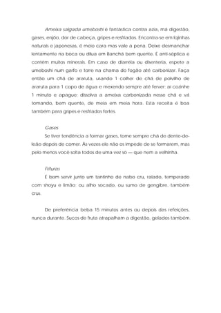 Ameixa salgada umeboshi é fantástica contra azia, má digestão,
gases, enjôo, dor de cabeça, gripes e resfriados. Encontra-se em lojinhas
naturais e japonesas, é meio cara mas vale a pena. Deixe desmanchar
lentamente na boca ou dilua em Banchá bem quente. É anti-séptica e
contém muitos minerais. Em caso de diarréia ou disenteria, espete a
umeboshi num garfo e torre na chama do fogão até carbonizar. Faça
então um chá de araruta, usando 1 colher de chá de polvilho de
araruta para 1 copo de água e mexendo sempre até ferver; aí cozinhe
1 minuto e apague; dissolva a ameixa carbonizada nesse chá e vá
tomando, bem quente, de meia em meia hora. Esta receita é boa
também para gripes e resfriados fortes.
Gases
Se tiver tendência a formar gases, tome sempre chá de dente-de-
leão depois de comer. Às vezes ele não os impede de se formarem, mas
pelo menos você solta todos de uma vez só — que nem a velhinha.
Frituras
É bom servir junto um tantinho de nabo cru, ralado, temperado
com shoyu e limão; ou alho socado, ou sumo de gengibre, também
crus.
De preferência beba 15 minutos antes ou depois das refeições,
nunca durante. Sucos de fruta atrapalham a digestão, gelados também.
 