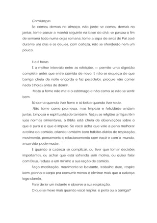 Comilanças
Se comeu demais no almoço, não jante; se comeu demais no
jantar, tente passar a manhã seguinte na base do chá; se passou o fim
de semana todo numa orgia romana, tome a sopa de arroz do Pai José
durante uns dias e os deuses, com certeza, não se ofenderão nem um
pouco.
4 a 6 horas
É o melhor intervalo entre as refeições — permite uma digestão
completa antes que entre comida de novo. E não se esqueça de que
barriga cheia de noite engorda e faz pesadelos: procure não comer
nada 3 horas antes de dormir.
Mate a fome não mate o estômago e não coma se não se sentir
bem
Só coma quando tiver fome e só beba quando tiver sede.
Não tome como promessa, mas limpeza e felicidade andam
juntas. Limpeza e espiritualidade também. Todas as religiões antigas têm
suas normas alimentares, a Bíblia está cheia de observações sobre o
que é puro e o que é impuro. Se você acha que vale a pena melhorar
a rotina da comida, criando também bons hábitos diários de respiração,
movimento, pensamento e relacionamento com você e com o mundo,
a sua vida pode mudar.
E quando a cabeça se complicar, ou tiver que tomar decisões
importantes, ou achar que está sofrendo sem motivo, ou quiser falar
com Deus, reduza a um mínimo a sua ração de comida.
Faça meditação, movimente-se bastante, trabalhe duro, respire
bem, ponha o corpo pra consumir menos e eliminar mais que a cabeça
logo clareia.
Pare de ler um instante e observe a sua respiração.
O que se mexe mais quando você respira: o peito ou a barriga?
 