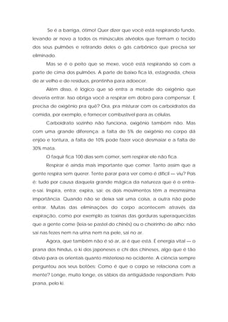 Se é a barriga, ótimo! Quer dizer que você está respirando fundo,
levando ar novo a todos os minúsculos alvéolos que formam o tecido
dos seus pulmões e retirando deles o gás carbônico que precisa ser
eliminado.
Mas se é o peito que se mexe, você está respirando só com a
parte de cima dos pulmões. A parte de baixo fica lá, estagnada, cheia
de ar velho e de resíduos, prontinha para adoecer.
Além disso, é lógico que só entra a metade do oxigênio que
deveria entrar. Isso obriga você a respirar em dobro para compensar. E
precisa de oxigênio pra quê? Ora, pra misturar com os carboidratos da
comida, por exemplo, e fornecer combustível para as células.
Carboidrato sozinho não funciona, oxigênio também não. Mas
com uma grande diferença: a falta de 5% de oxigênio no corpo dá
enjôo e tontura, a falta de 10% pode fazer você desmaiar e a falta de
30% mata.
O faquir fica 100 dias sem comer, sem respirar ele não fica.
Respirar é ainda mais importante que comer. Tanto assim que a
gente respira sem querer. Tente parar para ver como é difícil — viu? Pois
é: tudo por causa daquela grande mágica da natureza que é o entra-
e-sai. Inspira, entra; expira, sai; os dois movimentos têm a mesmíssima
importância. Quando não se deixa sair uma coisa, a outra não pode
entrar. Muitas das eliminações do corpo acontecem através da
expiração, como por exemplo as toxinas das gorduras superaquecidas
que a gente come (leia-se pastel do chinês) ou o cheirinho de alho: não
sai nas fezes nem na urina nem na pele, sai no ar.
Agora, que também não é só ar, aí é que está. É energia vital — o
prana dos hindus, o ki dos japoneses e chi dos chineses, algo que é tão
óbvio para os orientais quanto misterioso no ocidente. A ciência sempre
perguntou aos seus botões: Como é que o corpo se relaciona com a
mente? Longe, muito longe, os sábios da antigüidade respondiam: Pelo
prana, pelo ki.
 