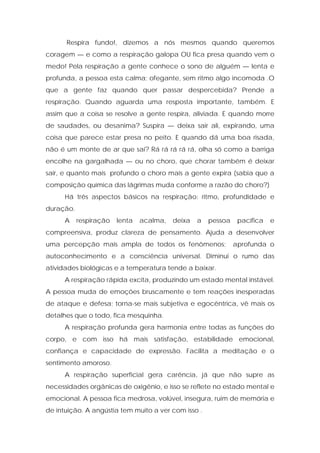 Respira fundo!, dizemos a nós mesmos quando queremos
coragem — e como a respiração galopa OU fica presa quando vem o
medo! Pela respiração a gente conhece o sono de alguém — lenta e
profunda, a pessoa esta calma; ofegante, sem ritmo algo incomoda .O
que a gente faz quando quer passar despercebida? Prende a
respiração. Quando aguarda uma resposta importante, também. E
assim que a coisa se resolve a gente respira, aliviada. E quando morre
de saudades, ou desanima? Suspira — deixa sair ali, expirando, uma
coisa que parece estar presa no peito. E quando dá uma boa risada,
não é um monte de ar que sai? Rá rá rá rá rá, olha só como a barriga
encolhe na gargalhada — ou no choro, que chorar também é deixar
sair, e quanto mais profundo o choro mais a gente expira (sabia que a
composição química das lágrimas muda conforme a razão do choro?)
Há três aspectos básicos na respiração: ritmo, profundidade e
duração.
A respiração lenta acalma, deixa a pessoa pacífica e
compreensiva, produz clareza de pensamento. Ajuda a desenvolver
uma percepção mais ampla de todos os fenômenos; aprofunda o
autoconhecimento e a consciência universal. Diminui o rumo das
atividades biológicas e a temperatura tende a baixar.
A respiração rápida excita, produzindo um estado mental instável.
A pessoa muda de emoções bruscamente e tem reações inesperadas
de ataque e defesa; torna-se mais subjetiva e egocêntrica, vê mais os
detalhes que o todo, fica mesquinha.
A respiração profunda gera harmonia entre todas as funções do
corpo, e com isso há mais satisfação, estabilidade emocional,
confiança e capacidade de expressão. Facilita a meditação e o
sentimento amoroso.
A respiração superficial gera carência, já que não supre as
necessidades orgânicas de oxigênio, e isso se reflete no estado mental e
emocional. A pessoa fica medrosa, volúvel, insegura, ruim de memória e
de intuição. A angústia tem muito a ver com isso .
 