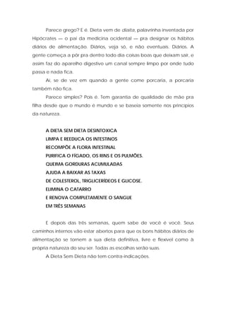 Parece grego? E é. Dieta vem de diaita, palavrinha inventada por
Hipócrates — o pai da medicina ocidental — pra designar os hábitos
diários de alimentação. Diários, veja só, e não eventuais. Diários. A
gente começa a pôr pra dentro todo dia coisas boas que deixam sair, e
assim faz do aparelho digestivo um canal sempre limpo por onde tudo
passa e nada fica.
Aí, se de vez em quando a gente come porcaria, a porcaria
também não fica.
Parece simples? Pois é. Tem garantia de qualidade de mãe pra
filha desde que o mundo é mundo e se baseia somente nos princípios
da natureza.
A DIETA SEM DIETA DESINTOXICA
LIMPA E REEDUCA OS INTESTINOS
RECOMPÕE A FLORA INTESTINAL
PURIFICA O FÍGADO, OS RINS E OS PULMÕES.
QUEIMA GORDURAS ACUMULADAS
AJUDA A BAIXAR AS TAXAS
DE COLESTEROL, TRIGLICERÍDEOS E GLICOSE.
ELIMINA O CATARRO
E RENOVA COMPLETAMENTE O SANGUE
EM TRÊS SEMANAS
E depois das três semanas, quem sabe de você é você. Seus
caminhos internos vão estar abertos para que os bons hábitos diários de
alimentação se tornem a sua dieta definitiva, livre e flexível como à
própria natureza do seu ser. Todas as escolhas serão suas.
A Dieta Sem Dieta não tem contra-indicações.
 