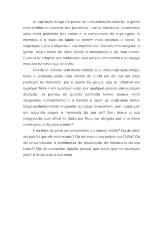 A respiração longa dá poder de concentração sintoniza a gente
com o ritmo do universo; traz paciência, calma, tolerância, desenvolve
uma visão profunda das coisas e a consciência do aqui-agora. A
memória e a visão do futuro se tornam mais extensas e claras. A
respiração curta é dispersiva, traz impaciência, cria um ritmo irregular; a
gente muda muito de idéia, tende à intolerância e ao mau humor.
Custa a se adaptar aos ambientes, vive sempre em conflito e se apega
mais aos detalhes que ao todo.
Donde se conclui, sem muito esforço, que uma respiração longa,
lenta e profunda pode criar dentro de cada um de nós um oásis
particular de harmonia, paz e saúde. De graça, veja só. Utilizável em
qualquer hora e em qualquer lugar, por qualquer pessoa, em qualquer
situação. Já pensou no guarda apitando furioso porque você
atrapalhou completamente o trânsito e você ali, respirando lenta-
longa-profundamente enquanto as coisas se resolvem, sem abalar por
um segundo sequer a harmonia do seu ser? Sem deixar a sua
integridade, que afinal foi dada por Deus, ser atingida por uma mera
contingência do caos urbano?
E na hora de pedir um empréstimo ao banco, então? Ou de dizer
ao patrão que ele está errado? Ou de levar o seu projeto ao CNPq? Ou
de se candidatar à presidência da associação de moradores do seu
bairro? Ou de conquistar aquela pessoa que você quer de qualquer
jeito? A respiração é sua arma.
 