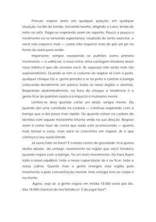Procure respirar assim em qualquer posição, em qualquer
situação: na fila do bonde, tomando banho, dirigindo o carro, lendo de
noite no sofá. Flagre-se respirando assim de repente. Pouco a pouco o
movimento vai se tornando espontâneo, resultado de tanto exercitar, e
você não esquece mais — como não esquece mais de pôr um pé na
frente do outro para andar.
Importante: sempre esvaziando os pulmões como primeiro
movimento — o velho sai, o novo entra. Uma vantagem imediata desse
novo hábito é que ele sereniza você. As surpresas não serão mais tão
surpreendentes. Quando se tem o costume de respirar só com o peito,
qualquer choque faz a gente prender o ar no peito e contrair a barriga
colocando literalmente em pânico todos os nosso órgãos e sistemas.
Respirando abdominalmente, na hora do choque a tendência é a
gente ficar de pulmões vazios e o impacto é muitíssimo menor.
Lembre-se disso quando cortar um dedo: sangra menos. Ou
quando der uma canelada na cadeira — continue respirando com a
barriga que a dor passa mais rápido. Ou quando estiver na cadeira do
dentista com aquele motorzinho irritante vindo na sua direção. Respirar
assim é como fazer de conta que nada está acontecendo — quanto
mais terrível a coisa, mais você se concentra em respirar. Aí é que
começa o seu autocontrole.
Já ouviu falar no hara? É o nosso centro de gravidade, fica quatro
dedos abaixo do umbigo, exatamente na região que você fortalece
quando respira com a barriga. Taí um bom investimento. Do hara fluem
todo o nosso equilíbrio, toda a nossa capacidade de ir ou ficar, toda a
nossa calma. Quanto mais a gente energiza essa região pelo
movimento e pela concentração mental, mais energia tem no corpo e
na mente.
Agora, veja só: a gente respira em média 18.000 vezes por dia.
São 18.000 chances de nos fortalecer. É de jogar fora?
 