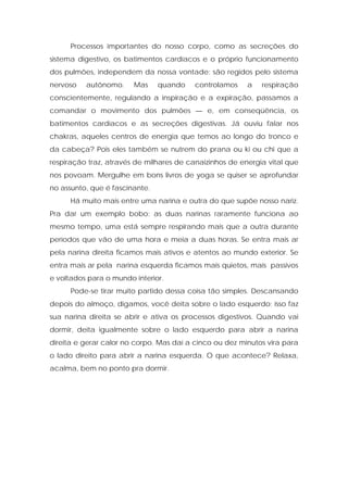 Processos importantes do nosso corpo, como as secreções do
sistema digestivo, os batimentos cardíacos e o próprio funcionamento
dos pulmões, independem da nossa vontade: são regidos pelo sistema
nervoso autônomo. Mas quando controlamos a respiração
conscientemente, regulando a inspiração e a expiração, passamos a
comandar o movimento dos pulmões — e, em conseqüência, os
batimentos cardíacos e as secreções digestivas. Já ouviu falar nos
chakras, aqueles centros de energia que temos ao longo do tronco e
da cabeça? Pois eles também se nutrem do prana ou ki ou chi que a
respiração traz, através de milhares de canaizinhos de energia vital que
nos povoam. Mergulhe em bons livros de yoga se quiser se aprofundar
no assunto, que é fascinante.
Há muito mais entre uma narina e outra do que supõe nosso nariz.
Pra dar um exemplo bobo: as duas narinas raramente funciona ao
mesmo tempo, uma está sempre respirando mais que a outra durante
períodos que vão de uma hora e meia a duas horas. Se entra mais ar
pela narina direita ficamos mais ativos e atentos ao mundo exterior. Se
entra mais ar pela narina esquerda ficamos mais quietos, mais passivos
e voltados para o mundo interior.
Pode-se tirar muito partido dessa coisa tão simples. Descansando
depois do almoço, digamos, você deita sobre o lado esquerdo; isso faz
sua narina direita se abrir e ativa os processos digestivos. Quando vai
dormir, deita igualmente sobre o lado esquerdo para abrir a narina
direita e gerar calor no corpo. Mas daí a cinco ou dez minutos vira para
o lado direito para abrir a narina esquerda. O que acontece? Relaxa,
acalma, bem no ponto pra dormir.
 