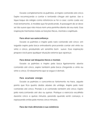 Esvazie completamente os pulmões, aí inspire contando até cinco.
Expire recomeçando a contar e tentando chegar até quinze. Use o
tíque-taque do relógio como referência se for o caso; conte cada vez
mais lentamente, à medida que for praticando. A passagem do ar deve
ser tão suave que não mova nem uma peninha diante do seu nariz. Essa
respiração harmoniza todas as funções físicas, mentais e espirituais.
Para ativar sua autoconfiança
Esvazie os pulmões e inspire pelo nariz contando até cinco; em
seguida expire pela boca entreaberto procurando contar até vinte ou
vinte e cinco, produzindo um sonzinho bem suave. Essa respiração
prepara você para qualquer situação externa que apareça.
Para deixar sair bloqueios físicos e mentais
Esvazie os pulmões e inspire pela boca ligeiramente aberta
contando até cinco, expire também pela boca chegando a vinte ou
vinte e cinco. O relaxamento que se segue é demais.
Para acumular energia
Esvazie os pulmões e concentre-se fortemente no hara, aquele
ponto que fica quatro dedos abaixo do umbigo. Inspire pelo nariz
contando até cinco. Prenda o ar contando também até cinco. Expire
pelo nariz,contando até dez ou quinze. Pratique o exercício escolhido
durante cinco a quinze minutos, parando quando sentir cansaço, e
repousando então pelo menos cinco minutos.
Para dar mais dimensão à sua existência
 