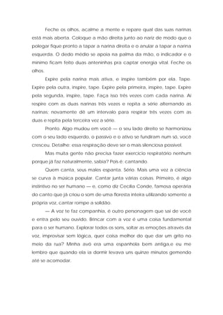 Feche os olhos, acalme a mente e repare qual das suas narinas
está mais aberta. Coloque a mão direita junto ao nariz de modo que o
polegar fique pronto a tapar a narina direita e o anular a tapar a narina
esquerda. O dedo médio se apoia na palma da mão, o indicador e o
mínimo ficam feito duas anteninhas pra captar energia vital. Feche os
olhos.
Expire pela narina mais ativa, e inspire também por ela. Tape.
Expire pela outra, inspire, tape. Expire pela primeira, inspire, tape. Expire
pela segunda, inspire, tape. Faça isso três vezes com cada narina. Aí
respire com as duas narinas três vezes e repita a série alternando as
narinas; novamente dê um intervalo para respirar três vezes com as
duas e repita pela terceira vez a série.
Pronto. Algo mudou em você — o seu lado direito se harmonizou
com o seu lado esquerdo, o passivo e o ativo se fundiram num só, você
cresceu. Detalhe: essa respiração deve ser o mais silenciosa possível.
Mas muita gente não precisa fazer exercício respiratório nenhum
porque já faz naturalmente, sabia? Pois é: cantando.
Quem canta, seus males espanta. Sério. Mais uma vez a ciência
se curva à música popular. Cantar junta várias coisas. Primeiro, é algo
instintivo no ser humano — e, como diz Cecília Conde, famosa operária
do canto que já criou o som de uma floresta inteira utilizando somente a
própria voz, cantar rompe a solidão.
— A voz te faz companhia, é outro personagem que sai de você
e entra pelo seu ouvido. Brincar com a voz é uma coisa fundamental
para o ser humano. Explorar todos os sons, soltar as emoções através da
voz, improvisar sem lógica, quer coisa melhor do que dar um grito no
meio da rua? Minha avó era uma espanhola bem antiga,e eu me
lembro que quando ela ia dormir levava uns quinze minutos gemendo
até se acomodar.
 