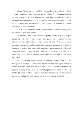 Estava liberando as tensões, relaxando, buscando a melhor
posição. Suspirava, dizia muito Ay Dios, bufava. É uma coisa intuitiva,
vem de dentro de você. A cantiga de ninar, por exemplo: você pega
um bebê no colo e começa a acalentar, intuitivamente vem o ritmo,
vem a melodia que você inventa, ou as cantigas tradicionais, você nem
percebe e já está cantando.
— Mas hoje cantamos muito pouco. Usamos palavras carregadas
de emoções, mas não o som.
No entanto, cantar ajuda mais a gente a dizer o que quer por
causa da melodia — ao cantar, sem querer você respira melhor,
articula melhor, fala melhor, sente-se mais aliviada. A música é uma
forma de comunicação fantástica. Muitas vezes o não-verbal funciona
mais que o verbal, traz conteúdos subjetivos que comunicam até mais
profundamente do que a letra. Mas a gente hoje tem uma vida
sedentária, muito passiva, consumindo tudo o tempo todo, então quase
não canta.
Não canta? Não deixa sair! — Isso é grave para o adulto e muito
mais para a criança — porque qualquer criança canta por natureza
desde pequena, está brincando e canta, está fazendo comidinha de
boneca e canta. Canta pra enfrentar situações novas ou de medo: está
dentro do carro, vê chegar aquele buraco escuro que é o túnel, inventa
logo uma musiquinha: vou-passar-no-túnel, vou-passar-no-túnel...
 