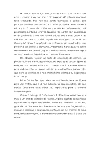A criança sempre liga seus gestos aos sons, imita os sons das
coisas, engrossa a voz que nem o bicho-papão, dá gritinhos, criança é
toda sonorizada. Mas não está sendo estimulada a cantar. Não
participa de rituais de canto com a família porque a família também
não canta. E na escola, então, nem se fala. As professoras são mal
preparadas, nenhuma tem voz. Quando vão cantar com as crianças
usam geralmente o seu tom normal, adulto, que é mais grave, e as
crianças com seu timbrezinho agudo não conseguem acompanhar.
Quando há piano é desafinado, as professoras são desafinadas, esse
problema das escolas é gravíssimo. Antigamente havia aulas de canto
orfeônico desde o primário, agora a lei determina apenas uma aula por
semana de educação artística, em qualquer linguagem.
Um absurdo. Cantar faz parte da educação da criança. Ela
precisa muito da manipulação sonora, da exploração do som ligado às
emoções, da pesquisa com a voz, o corpo e os instrumentos sonoros
para se desenvolver — porque tudo isso é uma tendência natural nela,
que deve ser estimulada e não simplesmente ignorada ou desprezada
como è hoje.
Falou, Cecília! Tem que deixar sair. A entrevista, feita em 83, era
para uma matéria que o JB não publicou, sai aqui antes tarde do que
nunca, colocando essas coisas tão importantes para o universo
individual e geral.
Cantar é bobagem? É não senhor! E além do lado instintivo, tem
mais: é um grande exercício de respirar. A gente quando canta inspira
rapidamente e expira longamente, como nos exercícios lá de trás,
gerando com isso uma forte harmonia entre as nossas funções físicas,
mentais e espirituais e acumulando confiança em nós mesmos. O ritmo
modula nossas emoções, a melodia revela ou modifica nosso estado de
espírito.
 