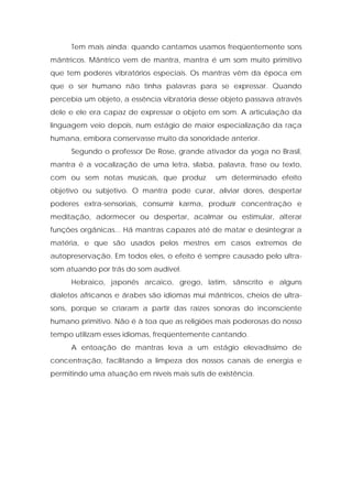 Tem mais ainda: quando cantamos usamos freqüentemente sons
mântricos. Mântrico vem de mantra, mantra é um som muito primitivo
que tem poderes vibratórios especiais. Os mantras vêm da época em
que o ser humano não tinha palavras para se expressar. Quando
percebia um objeto, a essência vibratória desse objeto passava através
dele e ele era capaz de expressar o objeto em som. A articulação da
linguagem veio depois, num estágio de maior especialização da raça
humana, embora conservasse muito da sonoridade anterior.
Segundo o professor De Rose, grande ativador da yoga no Brasil,
mantra é a vocalização de uma letra, sílaba, palavra, frase ou texto,
com ou sem notas musicais, que produz um determinado efeito
objetivo ou subjetivo. O mantra pode curar, aliviar dores, despertar
poderes extra-sensoriais, consumir karma, produzir concentração e
meditação, adormecer ou despertar, acalmar ou estimular, alterar
funções orgânicas... Há mantras capazes até de matar e desintegrar a
matéria, e que são usados pelos mestres em casos extremos de
autopreservação. Em todos eles, o efeito é sempre causado pelo ultra-
som atuando por trás do som audível.
Hebraico, japonês arcaico, grego, latim, sânscrito e alguns
dialetos africanos e árabes são idiomas mui mântricos, cheios de ultra-
sons, porque se criaram a partir das raízes sonoras do inconsciente
humano primitivo. Não é à toa que as religiões mais poderosas do nosso
tempo utilizam esses idiomas, freqüentemente cantando.
A entoação de mantras leva a um estágio elevadíssimo de
concentração, facilitando a limpeza dos nossos canais de energia e
permitindo uma atuação em níveis mais sutis de existência.
 