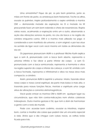 Uma amostrinha? Fique de pé, os pés bem próximos, junte as
mãos em frente do peito, os antebraços bem horizontais. Feche os olhos,
esvazie os pulmões, inspire profundamente e expire emitindo o mantra
OM — demorando metade da expiração no O e metade no M
procurando fazer um som bem redondo e cheio de ressonâncias. Repita
várias vezes, acalmando a respiração entre um e outro, observando a
ação das vibrações sonoras no peito, no céu da boca e na região do
cérebro enquanto canta. OM é o mantra mais utilizado na yoga; é
considerado o som manifesto do universo, o som original, e por isso atua
no sentido de ligar você com você mesmo em todas as dimensões do
seu ser.
Os japoneses pronunciam AUM e o professor Michio Kushi explica
que o som A, pronunciado com a boca bem aberta, representa o
universo infinito e faz vibrar a parte inferior do corpo; o som O,
pronunciado com a boca semicerrada, representa a harmonia e vibra
na região superior do corpo e inferior da cabeça; o som M, emitido com
a boca fechada, representa o infinitesimal e vibra na nossa área mais
compacta, o cérebro.
Assim, pronunciar AUM é exprimir o universo inteiro, fazendo vibrar
nosso corpo e nosso canal espiritual, da parte mais baixa à mais alta, e
trazendo para nossas funções físicas, mentais e espirituais uma carga
ativa de vibrações e correntes eletromagnéticas.
Você pode entoar os mantras OM e AUM em qualquer lugar ou
circunstância, que não têm contra-indicações nem efeitos colaterais
indesejáveis. Outro mantra gostoso é SU, que tem o dom de harmonizar
a gente com o resto do mundo.
Pode crer: acordar bem cedinho, esvaziar os intestinos, respirar
bem, cantar e meditar são coisas que podem dar um encanto especial
à vida. Antes que o dia chegue com coisas novas, as velhas terão
ficado para trás.
Quando perguntaram a Jesus
 