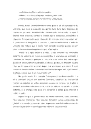 onde ficava o Reino, ele respondeu:
O Reino está em toda parte, mas ninguém o vê.
É representado por um movimento e uma pausa.
Bonito, não? Um movimento e uma pausa, eis aí a pulsação do
universo, que nem o coração da gente: tum, tum, tum. Segredo da
harmonia, processo invariável da continuidade, intimidade do que é
eterno. Abrir e fechar, contrair e relaxar, agir e descansar, concentrar e
dispersar. O movimento, pela ativação da energia, absorve e deixa sair;
a pausa relaxa, reorganiza e prepara o próximo movimento, e tudo de
um jeito tão natural que a gente nem percebe quando passou de um
para outro — como não percebe que a Terra gira.
Mexer é o que ordena a vida. Cada enorme ou minúscula
coisinha no universo se mexe até encontrar o seu lugar, aí se instala e
continua se mexendo porque a natureza quer assim. Até coisas que
parecem absolutamente paradas, como as pedras, se mexem. Árvore
não sai do lugar, mas se mexe. Água e ar se mexem sem parar. A terra
não só se mexe como é constantemente remexida por fora e por dentro.
E o fogo, então, que é um movimento só?
Na gente, nada fica parado. O sangue circula levando vida e a
linfa também circula, em sentido contrário, catando as substâncias
mortas; o cabeloe as unhas crescem, a pele se renova, os órgãos e
sistemas trabalham no entra-e-sai, todas as células renascem a cada
instante, e a energia não pára de percorrer o corpo para manter a
união, o todo.
Supõe-se que a gente deva se mexer também, caso contrário
não teríamos membros; não teríamos também tantas academias de
ginástica em cada quarteirão, com as pessoas se esfalfando ao som de
discoteca para ver se conseguem se livrar dos seus excessos.
 