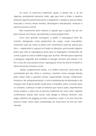 Tá certo. O exercício realmente ajuda a deixar sair, e se for
vigoroso, produzindo bastante calor, age que nem a febre e queima
possíveis agentes perniciosos para o organismo; e depois a pausa relaxa
músculos e nervos, libera tensões, desemperra articulações, restaura o
sistema nervoso central.
Mas movimento bom mesmo é aquele que a gente faz de um
jeito natural, sem forçar, descobrindo o nosso próprio ritmo.
Com uma grande vantagem: é grátis. É espreguiçar bem de
manhã, alongando cada pedacinho do corpo, cada musculinho,
mexendo tudo de todos os jeitos num movimento total de dentro pra
fora — explorando o espaço em todas as direções, procurando alguma
parte que não se espreguiçou para que se espreguice, lembrando de
como o gato se estica todinho logo que acorda. Primeiro para espantar
a preguiça; segundo, pra mobilizar a energia; terceiro, pra relaxar. E se
for o caso de uma pessoa tensa, espreguiçar antes de dormir também é
ótima forma de chamar o sono.
Andar, simplesmente andar, é o melhor exercício. Uma hora de
caminhada por dia, firme e contínua, mantém nossa energia fluindo
pelo corpo todo e garante nossas capacidades sexuais, intelectuais,
motoras e de autopreservação; é uma manifestação de liberdade e de
energia vital. A gente pode andar para o trabalho, para a escola, para
as compras, começar a subir as ladeiras que nunca subiu, experimentar
novos trajetos, e para isso só precisa realmente de uma coisa: sapatos
confortáveis. Andar não cansa, não obriga a esforço nenhum, não
exige uniforme de jogging ou tênis caríssimos, nada. E se uma hora lhe
parece muito, tente duas caminhadas de meia hora ou três de vinte
minutos.
 