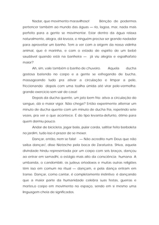 Nadar, que movimento maravilhoso! Bênção de podermos
pertencer também ao mundo das águas — rio, lagoa, mar, nada mais
perfeito para a gente se movimentar. Estar dentro da água relaxa
naturalmente, alegra, dá leveza, e ninguém precisa ser grande nadador
para aproveitar um banho. Tem a ver com a origem da nossa vidinha
animal, que é marinha, e com o estado de espírito de um bebê
saudável quando está na banheira — já viu alegria e espalhafato
maior?
Ah, sim, vale também o banho de chuveiro. Aquela ducha
gostosa batendo no corpo e a gente se esfregando de bucha,
massageando tudo pra ativar a circulação e limpar a pele,
friccionando depois com uma toalha úmida até virar pele-vermelha:
grande exercício sem sair de casa!
Depois da ducha quente, um jato bem frio: ativa a circulação do
sangue, dá o maior vigor. Não chega? Então experimente alternar um
minuto de ducha quente com um minuto de ducha fria, repetindo sete
vezes, pra ver o que acontece. É do tipo levanta-defunto, ótimo para
quem dormiu pouco.
Andar de bicicleta, jogar bola, pular corda, saltitar feito borboleta
no jardim, tudo isso é prazer de se mexer.
Dançar, então, nem se fala! — Não acredito num Deus que não
saiba dançar/, disse Nietzsche pela boca de Zaratustra. Shiva, aquela
divindade hindu representada por um corpo com seis braços, dançou
ao entrar em samadhi, o estágio mais alto da consciência humana. A
umbanda, o candomblé, os judeus ortodoxos e muitas outras religiões
têm isso em comum no ritual — dançam, e pela dança entram em
transe. Dançar, como cantar, é completamente instintivo; é dançando
que a maior parte da humanidade celebra suas festas, guerras e
mortes,o corpo em movimento no espaço, sendo em si mesmo uma
linguagem cheia de significados.
 
