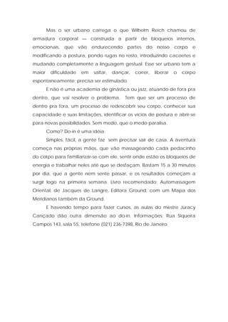 Mas o ser urbano carrega o que Wilhelm Reich chamou de
armadura corporal — construída a partir de bloqueios internos,
emocionais, que vão endurecendo partes do nosso corpo e
modificando a postura, pondo rugas no rosto, introduzindo cacoetes e
mudando completamente a linguagem gestual. Esse ser urbano tem a
maior dificuldade em saltar, dançar, correr, liberar o corpo
espontaneamente; precisa ser estimulado.
E não é uma academia de ginástica ou jazz, atuando de fora pra
dentro, que vai resolver o problema. Tem que ser um processo de
dentro pra fora, um processo de redescobrir seu corpo, conhecer sua
capacidade e suas limitações, identificar os vícios de postura e abrir-se
para novas possibilidades. Sem medo, que o medo paralisa.
Como? Do-in é uma idéia.
Simples, fácil, a gente faz sem precisar sair de casa. A aventura
começa nas próprias mãos, que vão massageando cada pedacinho
do corpo para familiarizar-se com ele, sentir onde estão os bloqueios de
energia e trabalhar neles até que se desfaçam. Bastam 15 a 30 minutos
por dia, que a gente nem sente passar, e os resultados começam a
surgir logo na primeira semana. Livro recomendado: Automassagem
Oriental, de Jacques de Langre, Editora Ground, com um Mapa dos
Meridianos também da Ground.
E havendo tempo para fazer cursos, as aulas do mestre Juracy
Cançado dão outra dimensão ao do-in. Informações: Rua Siqueira
Campos 143, sala 55, telefone (021) 236-7398, Rio de Janeiro.
 