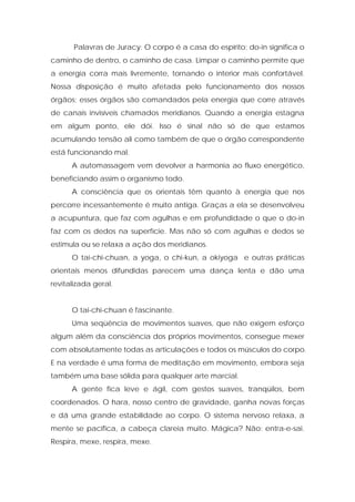 Palavras de Juracy: O corpo é a casa do espírito; do-in significa o
caminho de dentro, o caminho de casa. Limpar o caminho permite que
a energia corra mais livremente, tornando o interior mais confortável.
Nossa disposição é muito afetada pelo funcionamento dos nossos
órgãos; esses órgãos são comandados pela energia que corre através
de canais invisíveis chamados meridianos. Quando a energia estagna
em algum ponto, ele dói. Isso é sinal não só de que estamos
acumulando tensão ali como também de que o órgão correspondente
está funcionando mal.
A automassagem vem devolver a harmonia ao fluxo energético,
beneficiando assim o organismo todo.
A consciência que os orientais têm quanto à energia que nos
percorre incessantemente é muito antiga. Graças a ela se desenvolveu
a acupuntura, que faz com agulhas e em profundidade o que o do-in
faz com os dedos na superfície. Mas não só com agulhas e dedos se
estimula ou se relaxa a ação dos meridianos.
O tai-chi-chuan, a yoga, o chi-kun, a okiyoga e outras práticas
orientais menos difundidas parecem uma dança lenta e dão uma
revitalizada geral.
O tai-chi-chuan é fascinante.
Uma seqüência de movimentos suaves, que não exigem esforço
algum além da consciência dos próprios movimentos, consegue mexer
com absolutamente todas as articulações e todos os músculos do corpo.
E na verdade é uma forma de meditação em movimento, embora seja
também uma base sólida para qualquer arte marcial.
A gente fica leve e ágil, com gestos suaves, tranqüilos, bem
coordenados. O hara, nosso centro de gravidade, ganha novas forças
e dá uma grande estabilidade ao corpo. O sistema nervoso relaxa, a
mente se pacifica, a cabeça clareia muito. Mágica? Não: entra-e-sai.
Respira, mexe, respira, mexe.
 