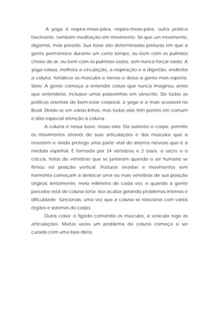 A yoga é respira-mexe-pára, respira-mexe-pára, outra prática
fascinante, também meditação em movimento. Só que um movimento,
digamos, mais parado. Sua base são determinadas posturas em que a
gente permanece durante um certo tempo, ou bem com os pulmões
cheios de ar, ou bem com os pulmões vazios, sem nunca forçar nada. A
yoga relaxa, melhora a circulação, a respiração e a digestão, endireita
a coluna, fortalece os músculos e nervos e deixa a gente mais esperta.
Sério. A gente começa a entender coisas que nunca imaginou antes
que entenderia, inclusive umas palavrinhas em sânscrito. De todas as
práticas orientais de bem-estar corporal, a yoga é a mais acessível no
Brasil. Divide-se em várias linhas, mas todas elas têm pontos em comum
e dão especial atenção à coluna.
A coluna é nossa base, nosso eixo. Ela sustenta o corpo, permite
os movimentos através de suas articulações e dos músculos que a
revestem e ainda protege uma parte vital do sistema nervoso que é a
medula espinhal. É formada por 24 vértebras e 2 ossos, o sacro e o
cóccix, feitos de vértebras que se juntaram quando o ser humano se
firmou na posição vertical. Posturas erradas e movimentos sem
harmonia começam a deslocar uma ou mais vértebras de sua posição
original, lentamente, meio milímetro de cada vez, e quando a gente
percebe está de coluna torta. Isso acaba gerando problemas internos e
dificuldade funcionais, uma vez que a coluna se relaciona com vários
órgãos e sistemas do corpo.
Outra coisa: o fígado comanda os músculos, a vesícula rege as
articulações. Muitas vezes um problema de coluna começa a ser
curado com uma boa dieta.
 