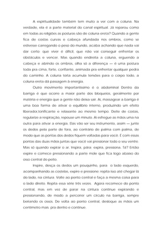 A espiritualidade também tem muito a ver com a coluna. Na
verdade, ela é a parte material do canal espiritual. Já reparou como
em todas as religiões as posturas são de coluna ereta? Quando a gente
fica de costas curvas e cabeça afundada nos ombros, como se
estivesse carregando o peso do mundo, acaba achando que nada vai
dar certo; que viver é difícil, que não vai conseguir enfrentar os
obstáculos e vencer. Mas quando endireita a coluna, erguendo a
cabeça e abrindo os ombros, olha só a diferença — é uma postura
toda pra cima, forte, confiante, animada pra enfrentar qualquer pedra
do caminho. A coluna torta acumula tensões para o corpo todo, a
coluna ereta dá passagem à energia.
Outro movimento importantíssimo é o abdominal Dentro da
barriga é que ocorre a maior parte dos bloqueios, geralmente por
matéria e energia que a gente não deixa sair. Aí, massagear a barriga é
uma boa forma de ativar o equilíbrio interno, produzindo um efeito
liberador,tonificante e relaxante ao mesmo tempo. Deite de costas,
regularize a respiração, repouse um minuto. Aí esfregue as mãos uma na
outra para ativar a energia. Elas vão ser seu instrumento, assim — junte
os dedos pela parte de fora, ao contrário de palma com palma, de
modo que as pontas dos dedos fiquem voltadas para você. É com essas
pontas das duas mãos juntas que você vai pressionar todo o seu ventre.
Mas só quando expirar o ar. Inspira, pára; expira, pressiona. Tá? Então
expire e comece pressionando a parte mole que fica logo abaixo do
osso central do peito.
Inspire, desça os dedos um pouquinho, para o lado esquerdo,
acompanhando as costelas, expire e pressione; repita isso até chegar lá
do lado, na cintura. Volte ao ponto central e faça a mesma coisa para
o lado direito. Repita essa série três vezes. Agora recomece do ponto
central, mas em vez de parar na cintura continue expirando e
pressionando, de modo a percorrer um círculo na barriga, sempre
beirando os ossos. De volta ao ponto central, desloque as mãos um
centímetro mais pra dentro e continue.
 
