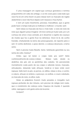 É uma massagem em espiral que começa grandona e termina
pequenininha em volta do umbigo, e as três vezes para cada lado que
você fez lá em cima foram só para relaxar bem os músculos da região
abdominal e você não ficar depois com náuseas e mau humor.
E tem um outro movimento, precioso, maravilhoso, que a gente
pode fazer o tempo todo pra se melhorar e melhorar o mundo: sorrir.
Sorrir relaxa os músculos da face e mais todo o resto do resto do
resto que alguém possa imaginar. Um leve sorriso já muda tudo, já é um
começo de amor e boa vontade, já é desarmar o espírito da couraça
de medos que faz a gente ficar na defensiva. Você tá lá, de cenho
franzido, chafurdando na lama das preocupações, de repente pára e
sorri. O cenho desfranze, o peso derrete, a cabeça desanuvia, a lama
some.
Nem é preciso muita filosofia. Sorria. Satisfação garantida ou seu
sorriso de volta. Gostou?
Então, que tal botar o corpo todo pra sorrir? Deite
confortavelmente de costas e relaxe. Relaxe tudo, desde os
dedinhos dos pés até as pontinhas dos cabelos. Vá percorrendo
mentalmente cada parte do seu corpo e soltando nervos, músculos,
articulações, deixando tudo afrouxar, fundir-se à base onde você
repousa. Solte bem os pés, as pernas, as virilhas, relaxe o ânus, o ventre,
a coluna, afrouxe os ombros, o pescoço, as orelhas, o couro cabeludo,
os músculos do rosto, os olhos, tudo.
Deixe as pálpebras ficarem muito pesadas e mergulhe num
repouso profundo de dez minutos, sem precisar de relógio nem nada,
que o cronômetro da cabeça avisa. Esqueça do mundo. E quando
voltar, espreguice com gosto antes de levantar.
Foi bom?
 