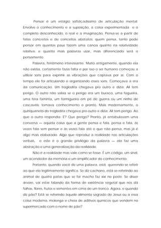 Pensar é um estágio sofisticadíssimo de articulação mental.
Envolve o conhecimento e a suposição, a coisa experimentada e o
completo desconhecido, o real e a imaginação. Pensa-se a partir de
fatos concretos e de conceitos abstratos; quem pensa, tanto pode
pensar em quantos paus fazem uma canoa quanto na relatividade
relativa; e quanto mais palavras usar, mais diferenciado será o
pensamento.
Palavra, fenômeno interessante. Muito antigamente, quando ela
não existia, certamente fazia falta e por isso o ser humano começou a
utilizar sons para exprimir as vibrações que captava por aí. Com o
tempo ele foi articulando e organizando esses sons. Começava a era
da comunicação. Um troglodita chegava pro outro e dizia: Ali tem
perigo. O outro não sabia se o perigo era um buraco, uma fogueira,
uma fera faminta, um formigueiro em pé de guerra ou um ninho de
cascavéis; tomava conhecimento e pronto. Mais modernamente, o
quinquaneto do troglodita chegava pro outro e dizia: Ali tem perigo. Ao
que o outro respondia: É? Que perigo? Pronto, já entabulavam uma
conversa — aquela coisa que a gente pensa e fala, pensa e fala, às
vezes fala sem pensar e às vezes fala até o que não pensa, mas já é
algo mais elaborado. Algo que reproduz a realidade nas articulações
verbais, e este é o grande privilégio da palavra — ela faz uma
abstração e uma generalização da realidade.
Não é a realidade mas vale como se fosse. É um código, um sinal,
um acendedor da memória e um simplificador do conhecimento.
Portanto, quando você diz uma palavra, está querendo se referir
ao que ela legitimamente significa. Se diz cachorro, está se referindo ao
animal de quatro patas que se for macho faz xixi no poste. Se disser
árvore, vai estar falando da forma de existência vegetal que nos dá
folhas, flores, frutos e sementes em cima de um tronco. Agora, e quando
diz pão? Está se referindo àquele alimento sagrado de Jesus ou a essa
coisa moderna, molenga e cheia de aditivos químicos que vendem no
supermercado com o nome de pão?
 