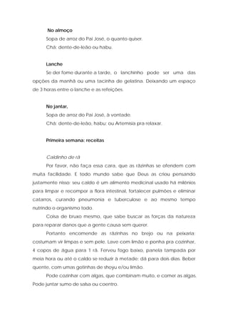 No almoço
Sopa de arroz do Pai José, o quanto quiser.
Chá: dente-de-leão ou habu.
Lanche
Se der fome durante a tarde, o lanchinho pode ser uma das
opções da manhã ou uma tacinha de gelatina. Deixando um espaço
de 3 horas entre o lanche e as refeições.
No jantar,
Sopa de arroz do Pai José, à vontade.
Chá: dente-de-leão, habu; ou Artemísia pra relaxar.
Primeira semana: receitas
Caldinho de rã
Por favor, não faça essa cara, que as rãzinhas se ofendem com
muita facilidade. E todo mundo sabe que Deus as criou pensando
justamente nisso: seu caldo é um alimento medicinal usado há milênios
para limpar e recompor a flora intestinal, fortalecer pulmões e eliminar
catarros, curando pneumonia e tuberculose e ao mesmo tempo
nutrindo o organismo todo.
Coisa de bruxo mesmo, que sabe buscar as forças da natureza
para reparar danos que a gente causa sem querer.
Portanto encomende as rãzinhas no brejo ou na peixaria;
costumam vir limpas e sem pele. Lave com limão e ponha pra cozinhar,
4 copos de água para 1 rã. Ferveu fogo baixo, panela tampada por
meia hora ou até o caldo se reduzir à metade; dá para dois dias. Beber
quente, com umas gotinhas de shoyu e/ou limão.
Pode cozinhar com algas, que combinam muito, e comer as algas.
Pode juntar sumo de salsa ou coentro.
 