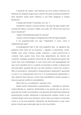 E quando diz saúde, está falando de uma estável ausência de
doenças ou daquele seguro que o banco faz para as pessoas poderem
ficar doentes numa boa? Doença é um bom negócio? E Saúde
Bradesco?
E Saúde Sem Limite? E Itaúvida, etc, etc. ?
Sanduíche natural é natural mesmo, de pão de trigo moído com
recheio de alface, cenoura e feijão, ou é pão- de- forma com atum de
lata e maionese?
Iogurte industrializado pode ser natural?
Cream cracker integral é integralmente feito de trigo integral?
E no supermercado em que "importante é você, você é
importante por quê?
A propaganda hoje é tão sem-vergonha que se apropria das
palavras mais caras ao ser humano — ligadas a nascimento, morte,
família, sexo, amor, criança, saúde, natureza — para convencê-lo a
comprar mais, gastar mais, ficar mais dependente do sistema de
consumo. Qualquer produto comercial de alto faturamento gasta dez
vezes mais com embalagem e cem vezes mais com propaganda do
que com o produto em si. E a gente vai ouvindo e vendo, se deixa levar
sem perceber, quando dá por si já está usando a marca tal, vendo o
filme X, fumando Q, cheirando K, freqüentando Z, bebendo P, querendo
o carro H, se comparando com A e C. É o pensamento aprisionado. E
não adianta fazer discurso contra essa bandalheira cultural, porque o
discurso apenas confirma a bandalheira.
Mais uma vez, a revolução é pessoal: você.
Muda como? Libertando o pensamento — soltando as amarras,
redescobrindo as palavras, flexionando o seu pensar pra cá, pra lá e
pracolá sem medo, sem barreiras, sem gavetas de fundo falso cheias de
pensamentos ocultos. Mantendo o pensamento nutritivo como a sua
comida, limpo como seus intestinos, ereto como sua coluna e renovado
como o ar de seus pulmões. Deixando sair fluentemente o que você
pensa, mesmo que a princípio seja só com seus botões.
 