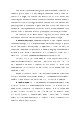 Zen, meditação dinâmica Rajneesh, Self Realization: são muitas as
técnicas que se pode usar para chegar ao mesmo objetivo. O tai-chi-
chuan e o yoga são técnicas de meditação. Ela não precisa ser
estática para acontecer; certos exercícios aeróbicos intensos, como a
corrida e a natação de longa distância, também esvaziam a mente das
preocupações e intenções e produzem um estado de meditação
dinâmica. Dançar pode levar ao mesmo estado, cantar também. E da
mesma forma os trabalhos manuais que exigem concentração intensa.
O professor Michio Kushi ensina algumas técnicas ótimas de
meditação. Duas são básicas: meditação yang e meditação yin.
A meditação yang é toda voltada para o hara, aquele famoso
centro de energia que fica quatro dedos abaixo do umbigo e que é
muito concentrado, muito yang. Ele representa o centro da terra. Se
você tem preocupações profundas, a meditação yang traz confiança
e estabilidade; ativa o metabolismo e a temperatura sobe; se for
praticada com muito empenho, os poderes físicos aumentam.
Sente na posição japonesa, sobre as pernas, os joelhos separados
pela distância da sua mão fechada. Coluna ereta, mãos no colo com
os polegares se tocando, a esquerda sobre a palma da direita ou o
contrário se você for canhoto. Boca e olhos fechados, o olhar interno na
direção do hara. .
Inspire lentamente. Prenda o ar contando até cinco e expire mais
lentamente ainda, sempre com a barriga comandando o movimento.
Repita durante dois minutos e volte aos poucos à respiração normal.
A meditação yin é toda voltada para o mesencéfalo, que fica no
meio do cérebro e é o outro centro de energia que a gente tem —
energia yin, expansiva, que representa o infinito. Se você estiver sob
tensão, extrema inquietação ou com excesso de energia, essa
meditação acalma e organiza você; reduz o metabolismo e esfria o
corpo; se for levada ao extremo, a consciência se separa do corpo e
começa a fazer viagens astrais.
 