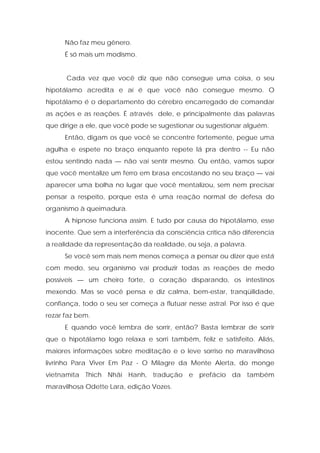 Não faz meu gênero.
É só mais um modismo.
Cada vez que você diz que não consegue uma coisa, o seu
hipotálamo acredita e aí é que você não consegue mesmo. O
hipotálamo é o departamento do cérebro encarregado de comandar
as ações e as reações. É através dele, e principalmente das palavras
que dirige a ele, que você pode se sugestionar ou sugestionar alguém.
Então, digam os que você se concentre fortemente, pegue uma
agulha e espete no braço enquanto repete lá pra dentro -- Eu não
estou sentindo nada — não vai sentir mesmo. Ou então, vamos supor
que você mentalize um ferro em brasa encostando no seu braço — vai
aparecer uma bolha no lugar que você mentalizou, sem nem precisar
pensar a respeito, porque esta é uma reação normal de defesa do
organismo à queimadura.
A hipnose funciona assim. E tudo por causa do hipotálamo, esse
inocente. Que sem a interferência da consciência crítica não diferencia
a realidade da representação da realidade, ou seja, a palavra.
Se você sem mais nem menos começa a pensar ou dizer que está
com medo, seu organismo vai produzir todas as reações de medo
possíveis — um cheiro forte, o coração disparando, os intestinos
mexendo. Mas se você pensa e diz calma, bem-estar, tranqüilidade,
confiança, todo o seu ser começa a flutuar nesse astral. Por isso é que
rezar faz bem.
E quando você lembra de sorrir, então? Basta lembrar de sorrir
que o hipotálamo logo relaxa e sorri também, feliz e satisfeito. Aliás,
maiores informações sobre meditação e o leve sorriso no maravilhoso
livrinho Para Viver Em Paz - O Milagre da Mente Alerta, do monge
vietnamita Thich Nhâi Hanh, tradução e prefácio da também
maravilhosa Odette Lara, edição Vozes.
 