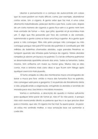 Libertar o pensamento é o começo do autocontrole em coisas
que às vezes podem ser muito difíceis, como, por exemplo, abandonar
certos vícios. Um: o cigarro. A gente sabe que faz mal, é uma coisa
altamente industrializada, polui por dentro e por fora, custa caro, depois
de um certo número de cigarros o gosto fica ruim e a gente nem tem
mais vontade de fumar — mas, que jeito, quando vê já acendeu mais
um. É algo que fita passando por fora do controle e da vontade,
submetendo a gente como se fosse uma força superior. Aí a gente quer
parar e não consegue. Mas não pára porque não consegue ou não
consegue porque não pára?O tecido dos pulmões é constituído por 300
milhões de bolsinhas chamadas alvéolos, cujas paredes finíssimas se
rompem quando são irritadas pela fumaça do cigarro. Vários alvéolos
rompidos já abrem um buraco no pulmão. É o tal de enfisema pulmonar
se desenvolvendo quietinho através dos anos. Todos os fumantes, todos
mesmo, têm enfisema em maior ou menor grau. Muitos não se dão
conta, mas o sintoma mais claro disso é que ficam sem fôlego após
qualquer exercício mais puxado.
O fumo aniquila os cílios das membranas muco encarregados de
botar o muco pra fora; então o muco dos fumantes fica no pulmão,
não consegue subir para a garganta. E no pulmão ele literalmente deita
e rola, prejudicando a oxigenação, entupindo os alvéolos e servindo de
morada para vírus, bactérias e micróbios invasores.
Vamos e venhamos, a descrição do quadro é motivo suficiente
para qualquer leitor parar de fumar já, não é? Se não parar, é porque
não está vivenciando direito as palavras que leu e as que precisa dizer
para si mesmo, que são: O cigarro me faz mal. Eu quero parar. Já parei.
Já estou me sentindo melhor, e essa sensação boa vai aumentar a
cada dia.
 